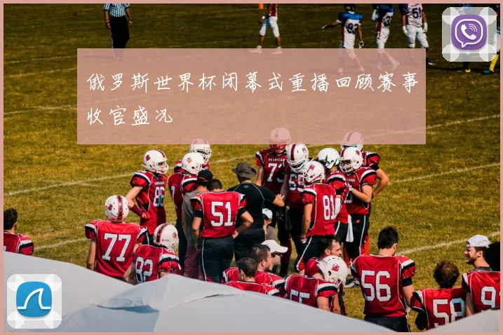 俄罗斯世界杯闭幕式重播回顾赛事收官盛况