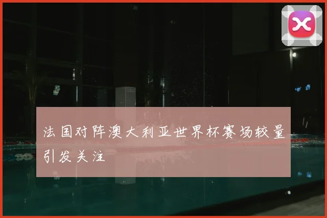 法国对阵澳大利亚世界杯赛场较量引发关注