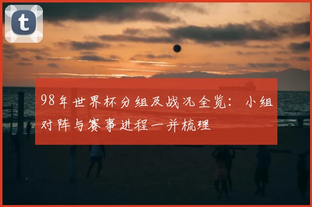 98年世界杯分组及战况全览：小组对阵与赛事进程一并梳理
