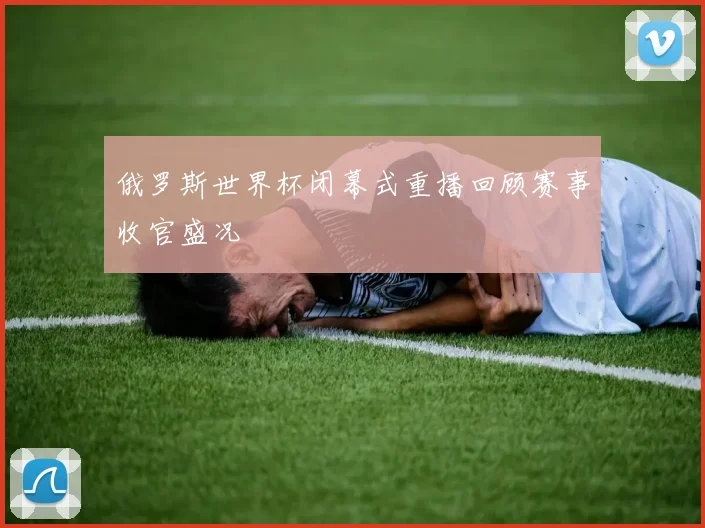 俄罗斯世界杯闭幕式重播回顾赛事收官盛况