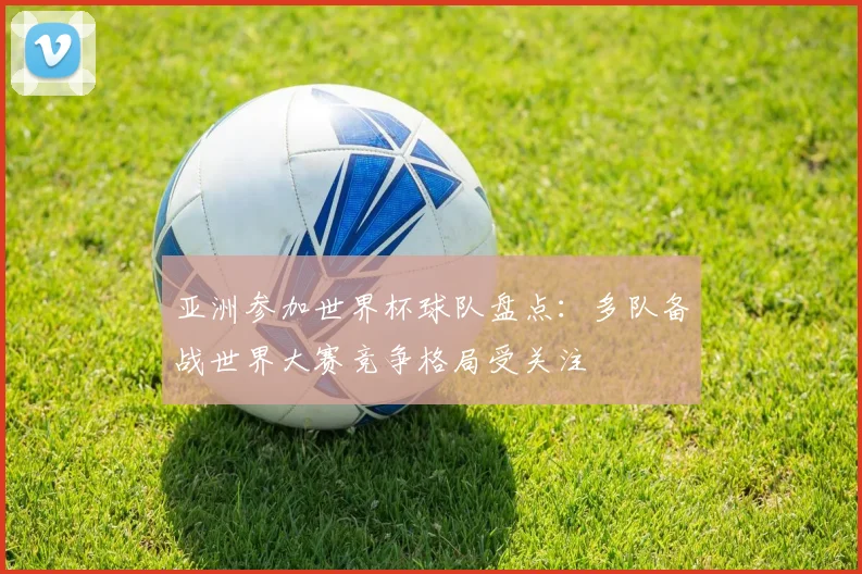 亚洲参加世界杯球队盘点：多队备战世界大赛竞争格局受关注