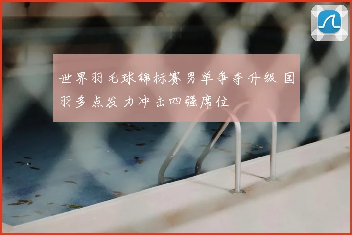 世界羽毛球锦标赛男单争夺升级 国羽多点发力冲击四强席位