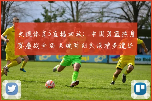 央视体育5直播回放：中国男篮热身赛鏖战全场 关键时刻失误增多遭逆转