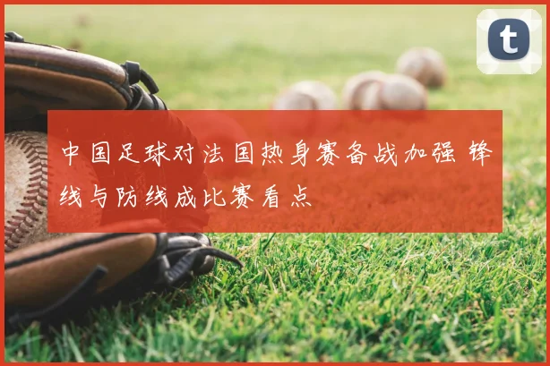 中国足球对法国热身赛备战加强 锋线与防线成比赛看点
