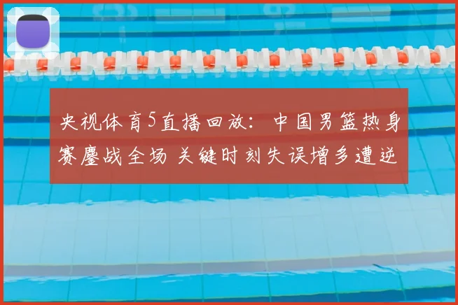 央视体育5直播回放：中国男篮热身赛鏖战全场 关键时刻失误增多遭逆转