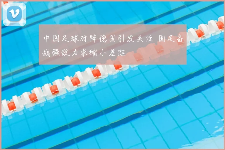 中国足球对阵德国引发关注 国足备战强敌力求缩小差距