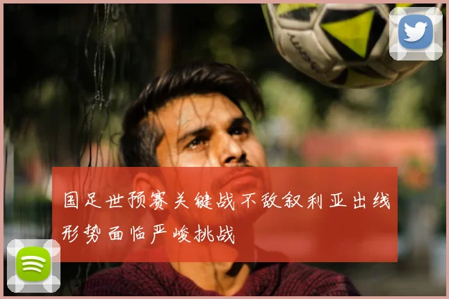 国足世预赛关键战不敌叙利亚出线形势面临严峻挑战