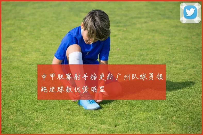 中甲联赛射手榜更新广州队球员领跑进球数优势明显
