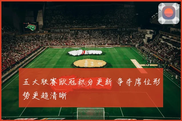 五大联赛欧冠积分更新 争夺席位形势更趋清晰