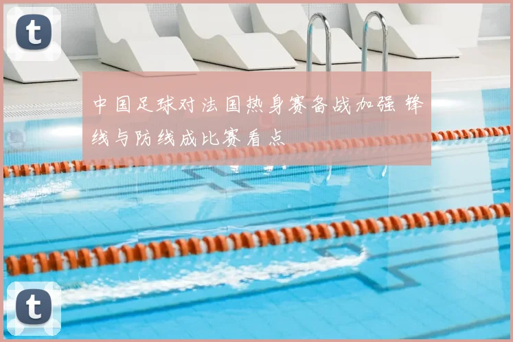中国足球对法国热身赛备战加强 锋线与防线成比赛看点
