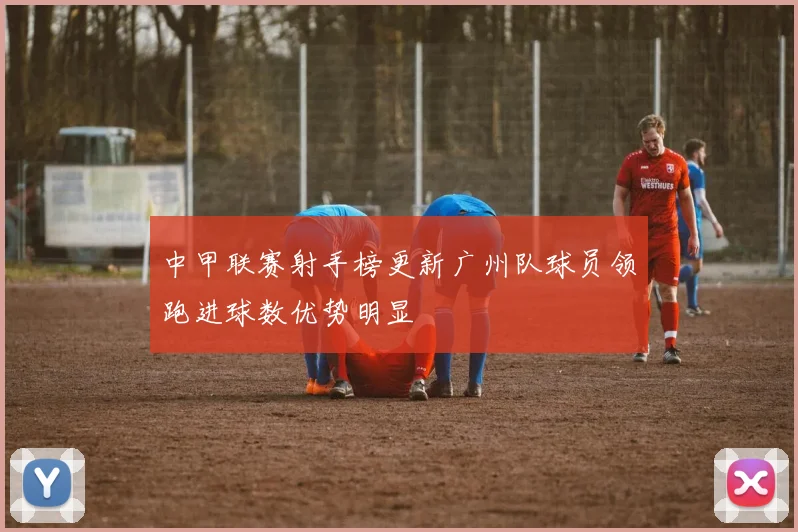 中甲联赛射手榜更新广州队球员领跑进球数优势明显