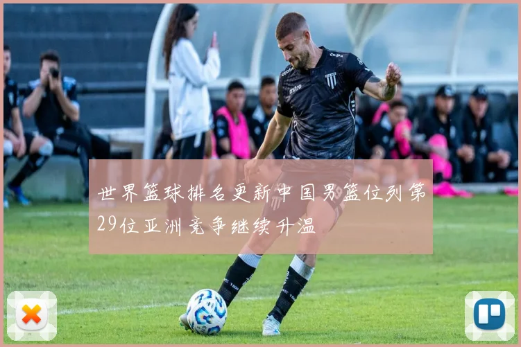 世界篮球排名更新中国男篮位列第29位亚洲竞争继续升温