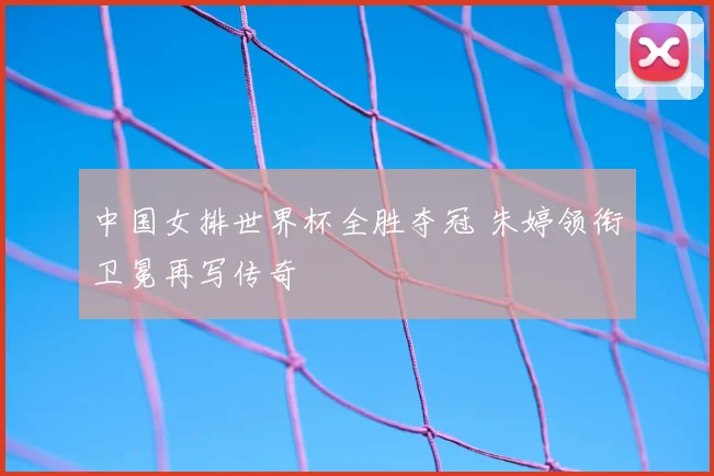 中国女排世界杯全胜夺冠 朱婷领衔卫冕再写传奇