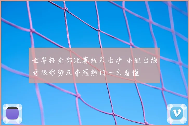 世界杯全部比赛结果出炉 小组出线晋级形势及夺冠热门一文看懂